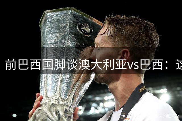 前巴西国脚谈澳大利亚vs巴西：这将是场盛大的派对，希望大家都来